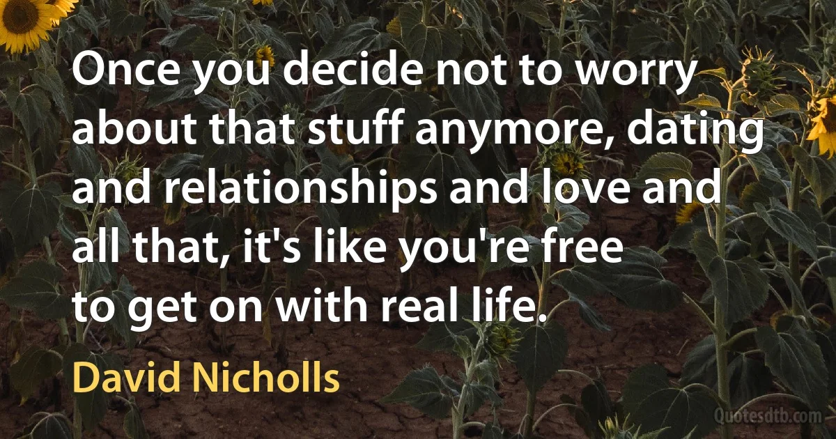 Once you decide not to worry about that stuff anymore, dating and relationships and love and all that, it's like you're free to get on with real life. (David Nicholls)