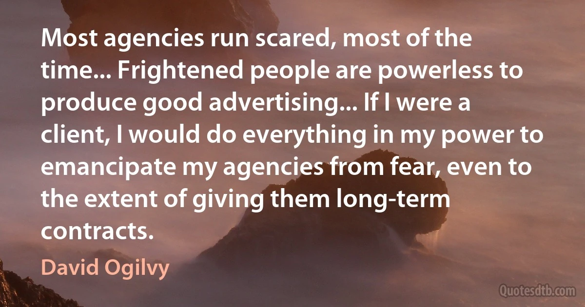 Most agencies run scared, most of the time... Frightened people are powerless to produce good advertising... If I were a client, I would do everything in my power to emancipate my agencies from fear, even to the extent of giving them long-term contracts. (David Ogilvy)