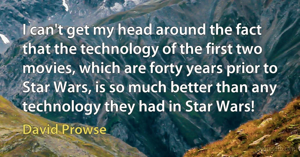 I can't get my head around the fact that the technology of the first two movies, which are forty years prior to Star Wars, is so much better than any technology they had in Star Wars! (David Prowse)