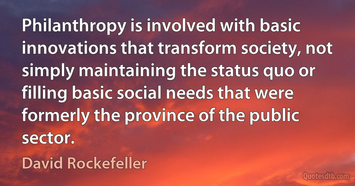 Philanthropy is involved with basic innovations that transform society, not simply maintaining the status quo or filling basic social needs that were formerly the province of the public sector. (David Rockefeller)