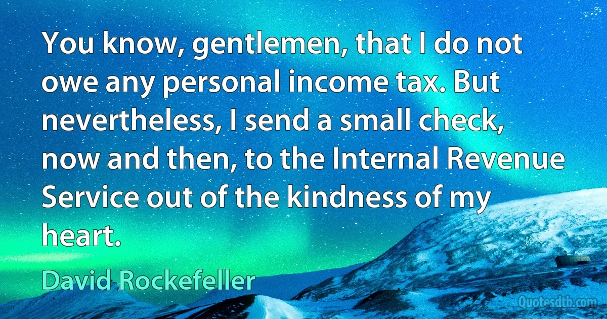 You know, gentlemen, that I do not owe any personal income tax. But nevertheless, I send a small check, now and then, to the Internal Revenue Service out of the kindness of my heart. (David Rockefeller)