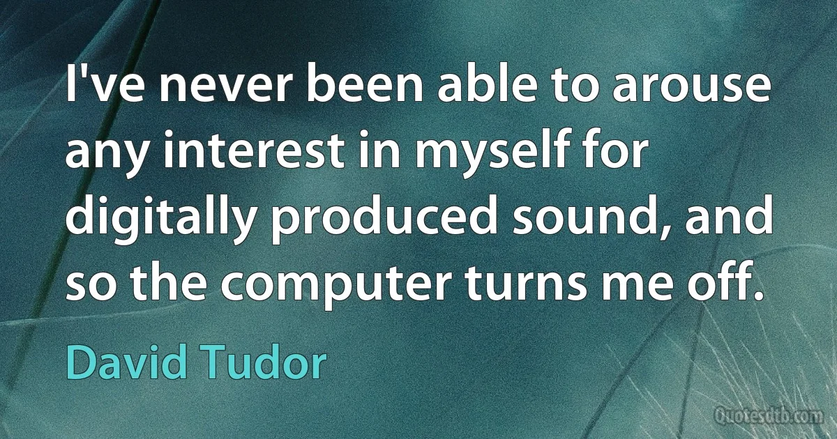 I've never been able to arouse any interest in myself for digitally produced sound, and so the computer turns me off. (David Tudor)