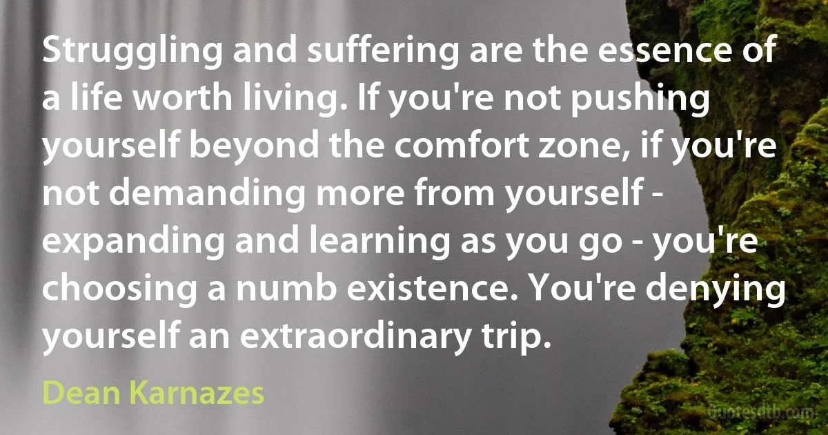 Struggling and suffering are the essence of a life worth living. If you're not pushing yourself beyond the comfort zone, if you're not demanding more from yourself - expanding and learning as you go - you're choosing a numb existence. You're denying yourself an extraordinary trip. (Dean Karnazes)