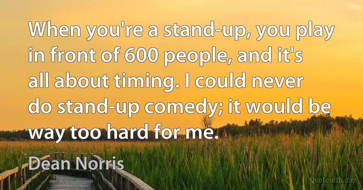 When you're a stand-up, you play in front of 600 people, and it's all about timing. I could never do stand-up comedy; it would be way too hard for me. (Dean Norris)