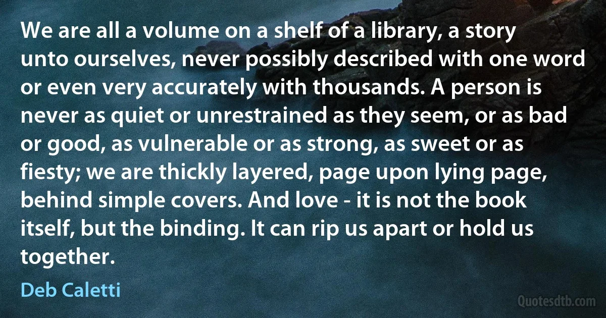 We are all a volume on a shelf of a library, a story unto ourselves, never possibly described with one word or even very accurately with thousands. A person is never as quiet or unrestrained as they seem, or as bad or good, as vulnerable or as strong, as sweet or as fiesty; we are thickly layered, page upon lying page, behind simple covers. And love - it is not the book itself, but the binding. It can rip us apart or hold us together. (Deb Caletti)