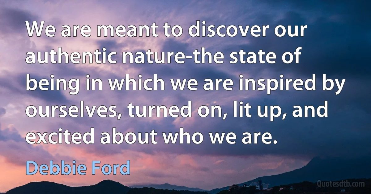 We are meant to discover our authentic nature-the state of being in which we are inspired by ourselves, turned on, lit up, and excited about who we are. (Debbie Ford)