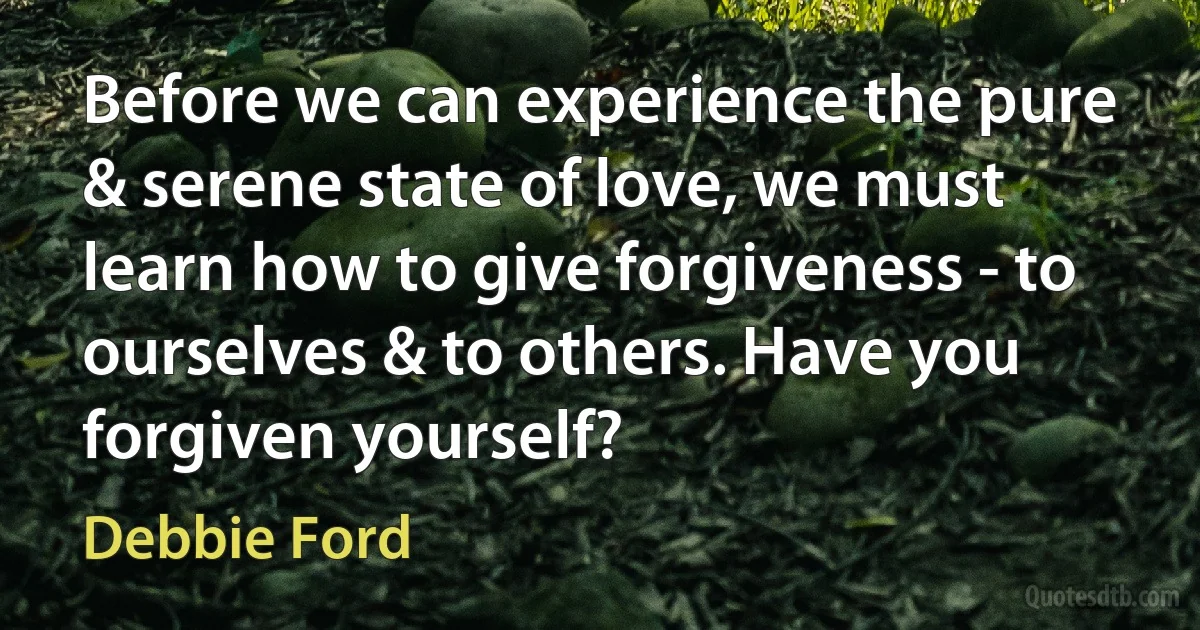 Before we can experience the pure & serene state of love, we must learn how to give forgiveness - to ourselves & to others. Have you forgiven yourself? (Debbie Ford)