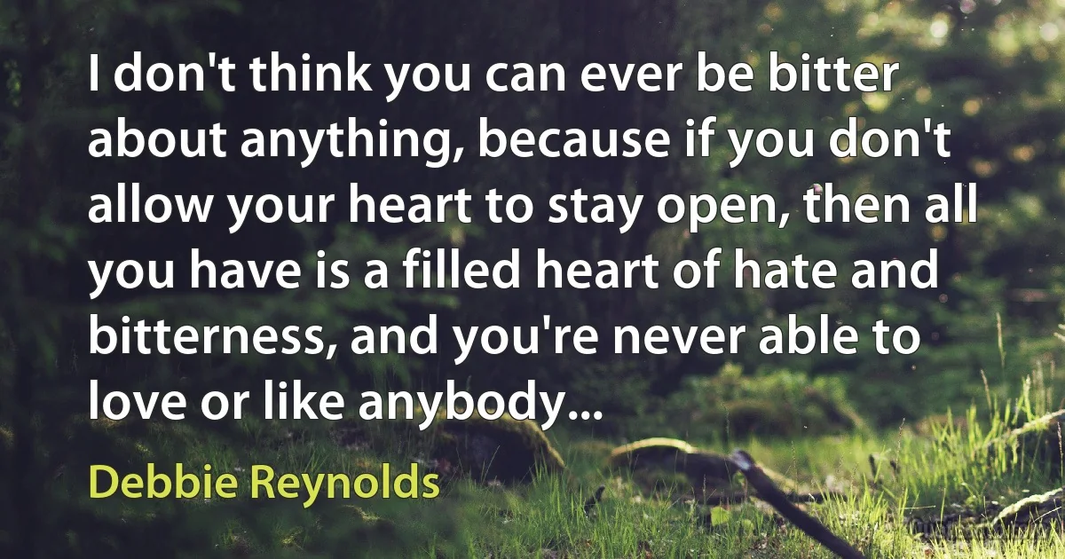 I don't think you can ever be bitter about anything, because if you don't allow your heart to stay open, then all you have is a filled heart of hate and bitterness, and you're never able to love or like anybody... (Debbie Reynolds)