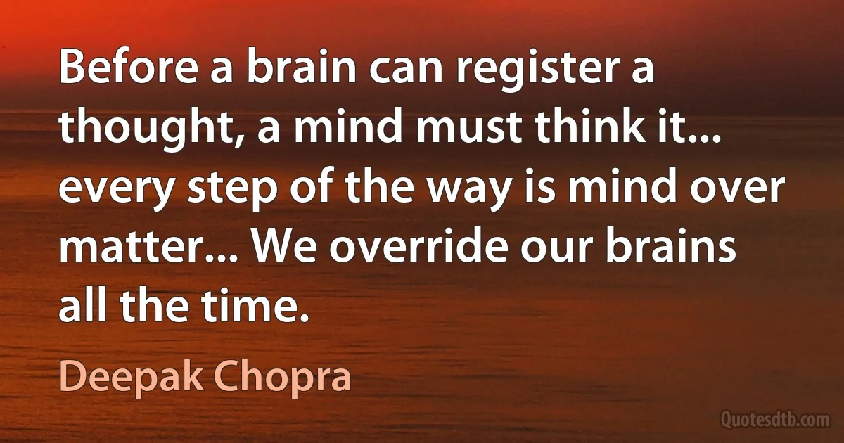 Before a brain can register a thought, a mind must think it... every step of the way is mind over matter... We override our brains all the time. (Deepak Chopra)