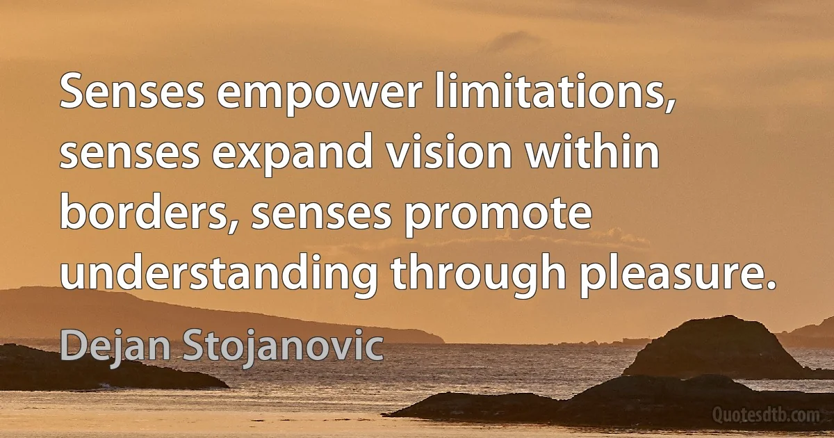 Senses empower limitations, senses expand vision within borders, senses promote understanding through pleasure. (Dejan Stojanovic)