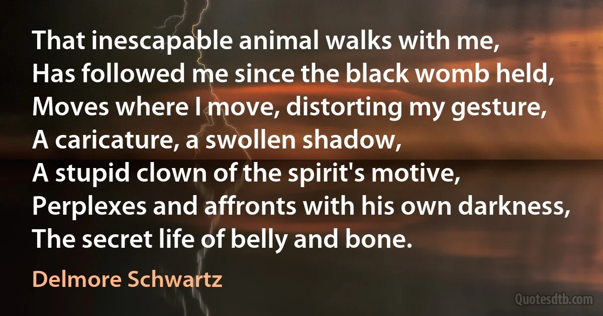 That inescapable animal walks with me,
Has followed me since the black womb held,
Moves where I move, distorting my gesture,
A caricature, a swollen shadow,
A stupid clown of the spirit's motive,
Perplexes and affronts with his own darkness,
The secret life of belly and bone. (Delmore Schwartz)