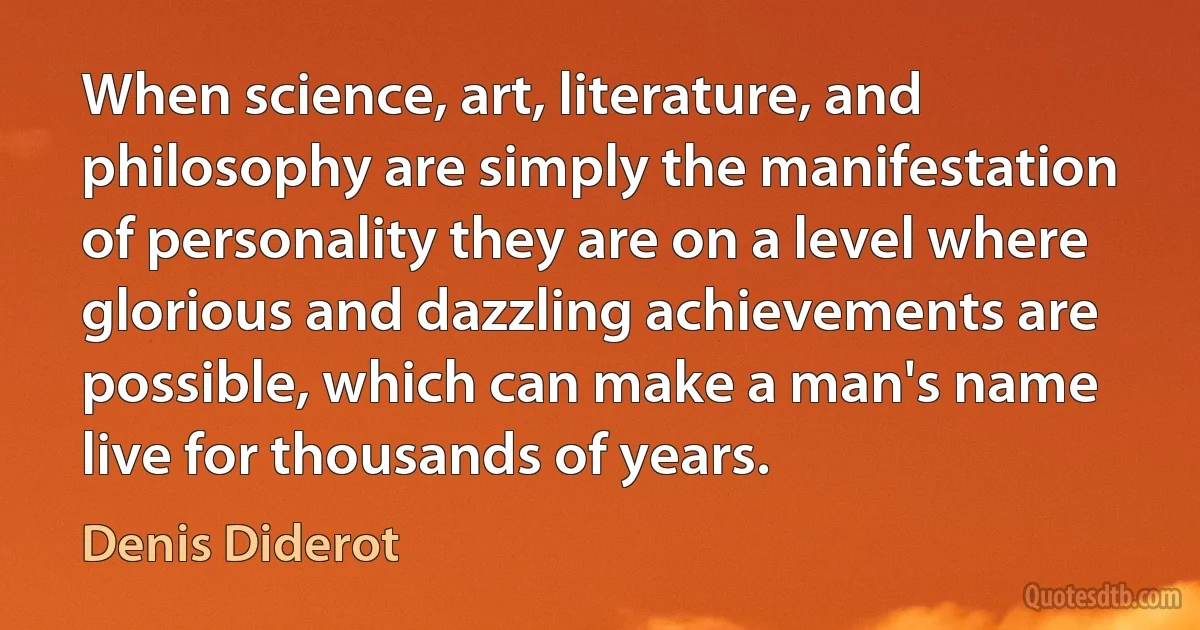 When science, art, literature, and philosophy are simply the manifestation of personality they are on a level where glorious and dazzling achievements are possible, which can make a man's name live for thousands of years. (Denis Diderot)