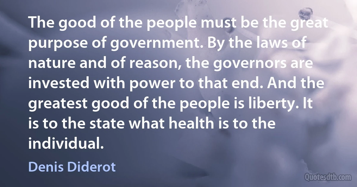 The good of the people must be the great purpose of government. By the laws of nature and of reason, the governors are invested with power to that end. And the greatest good of the people is liberty. It is to the state what health is to the individual. (Denis Diderot)