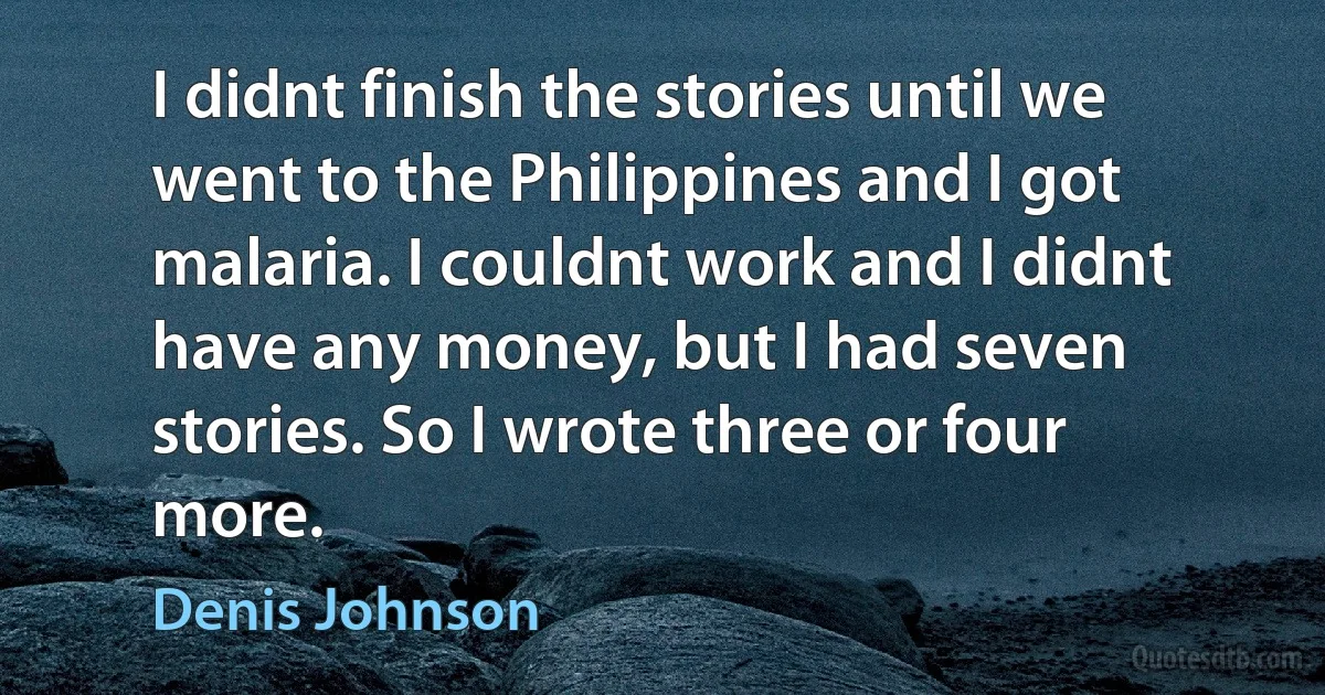 I didnt finish the stories until we went to the Philippines and I got malaria. I couldnt work and I didnt have any money, but I had seven stories. So I wrote three or four more. (Denis Johnson)