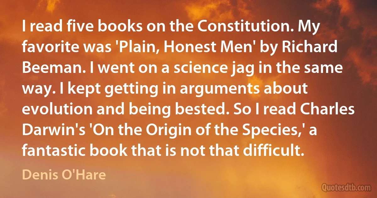 I read five books on the Constitution. My favorite was 'Plain, Honest Men' by Richard Beeman. I went on a science jag in the same way. I kept getting in arguments about evolution and being bested. So I read Charles Darwin's 'On the Origin of the Species,' a fantastic book that is not that difficult. (Denis O'Hare)