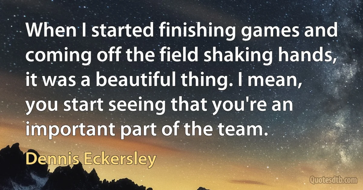 When I started finishing games and coming off the field shaking hands, it was a beautiful thing. I mean, you start seeing that you're an important part of the team. (Dennis Eckersley)