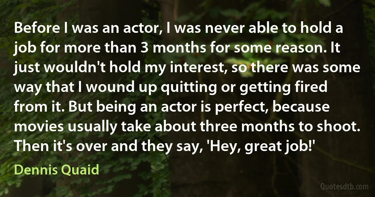 Before I was an actor, I was never able to hold a job for more than 3 months for some reason. It just wouldn't hold my interest, so there was some way that I wound up quitting or getting fired from it. But being an actor is perfect, because movies usually take about three months to shoot. Then it's over and they say, 'Hey, great job!' (Dennis Quaid)