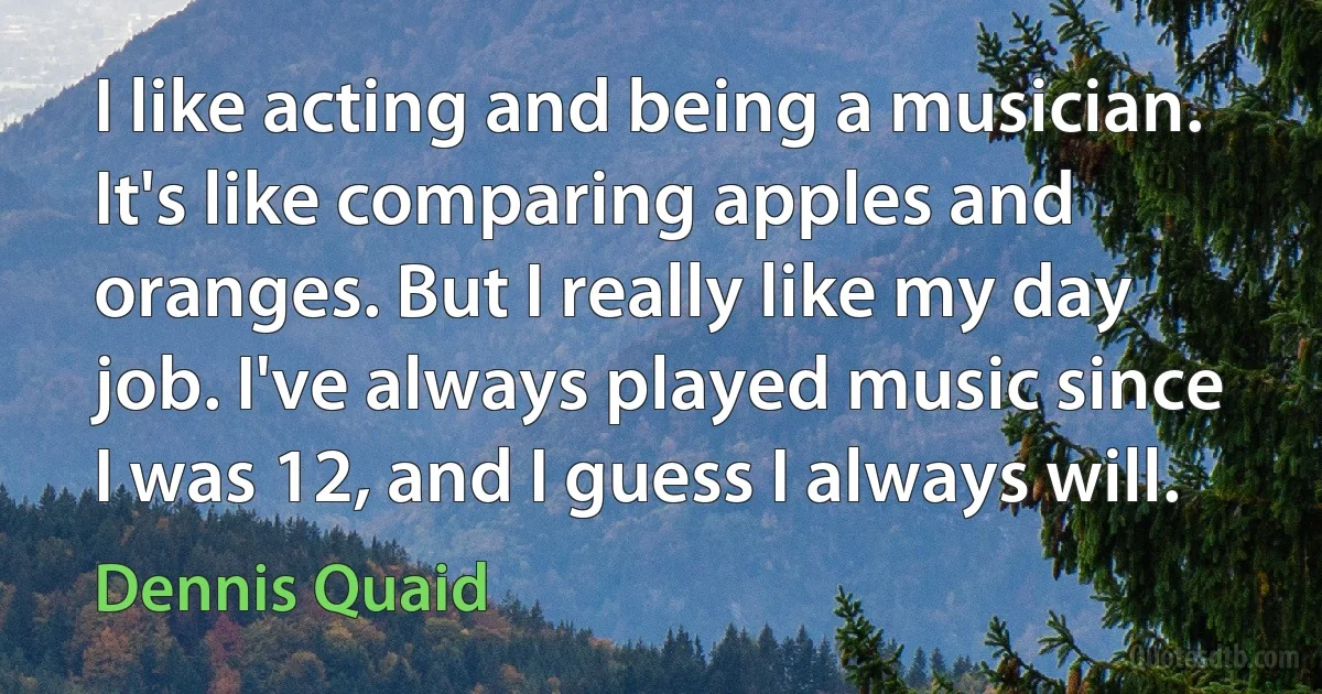 I like acting and being a musician. It's like comparing apples and oranges. But I really like my day job. I've always played music since I was 12, and I guess I always will. (Dennis Quaid)