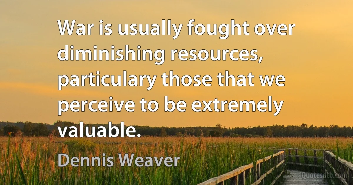 War is usually fought over diminishing resources, particulary those that we perceive to be extremely valuable. (Dennis Weaver)