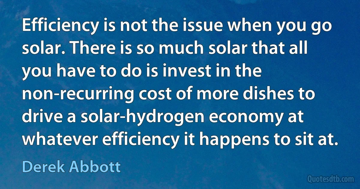 Efficiency is not the issue when you go solar. There is so much solar that all you have to do is invest in the non-recurring cost of more dishes to drive a solar-hydrogen economy at whatever efficiency it happens to sit at. (Derek Abbott)