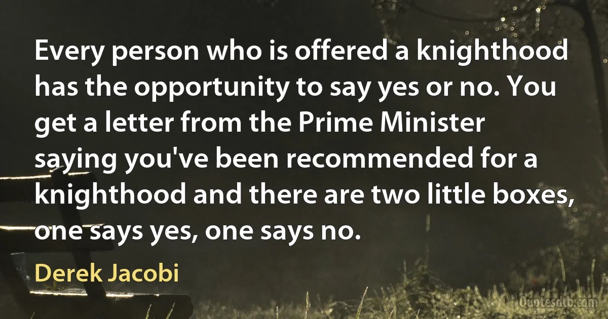 Every person who is offered a knighthood has the opportunity to say yes or no. You get a letter from the Prime Minister saying you've been recommended for a knighthood and there are two little boxes, one says yes, one says no. (Derek Jacobi)