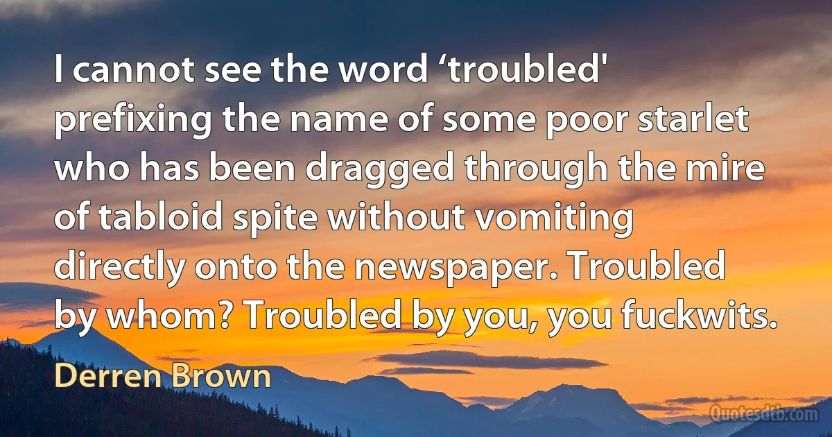 I cannot see the word ‘troubled' prefixing the name of some poor starlet who has been dragged through the mire of tabloid spite without vomiting directly onto the newspaper. Troubled by whom? Troubled by you, you fuckwits. (Derren Brown)