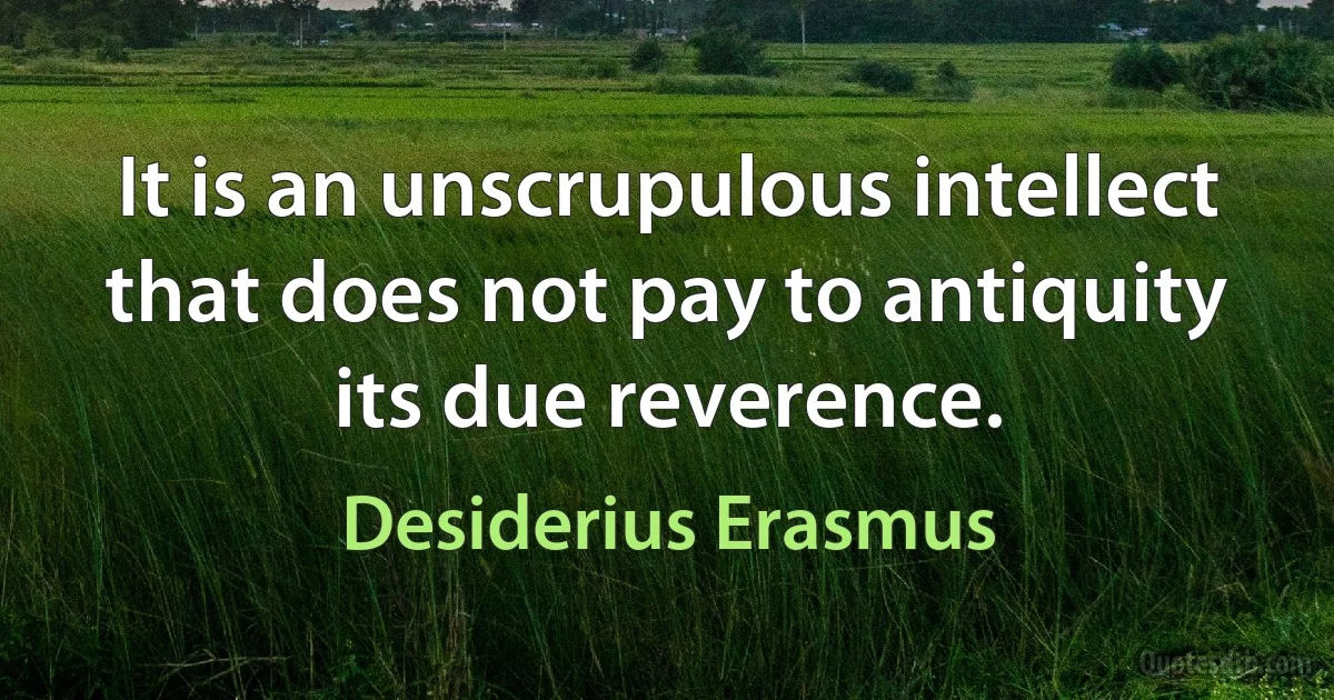 It is an unscrupulous intellect that does not pay to antiquity its due reverence. (Desiderius Erasmus)