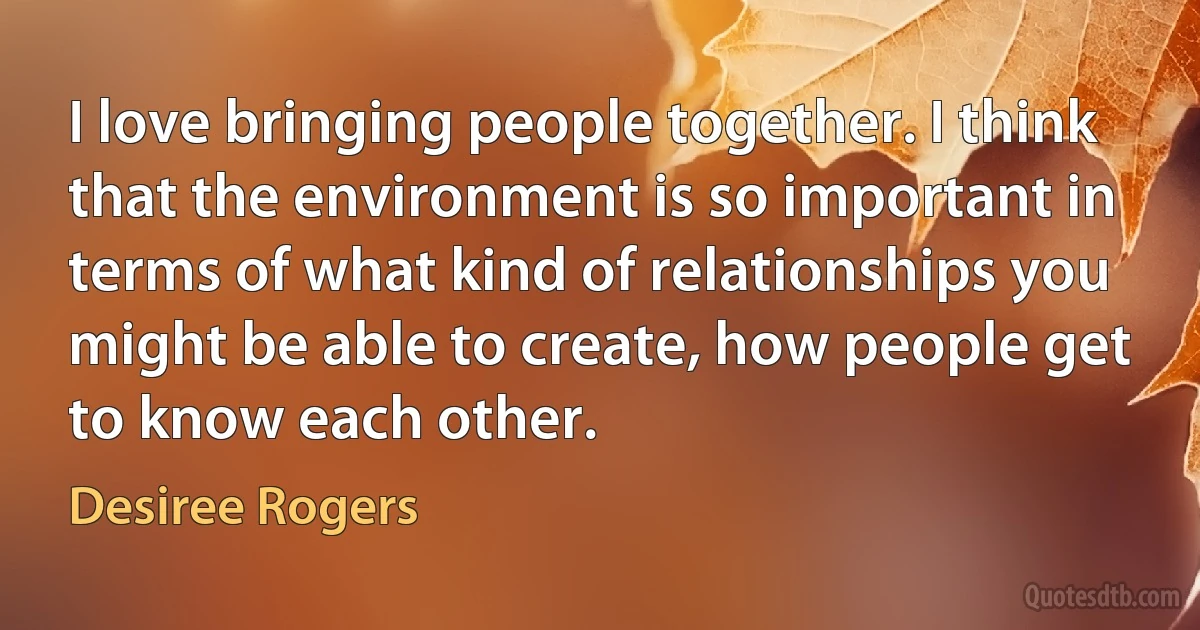 I love bringing people together. I think that the environment is so important in terms of what kind of relationships you might be able to create, how people get to know each other. (Desiree Rogers)