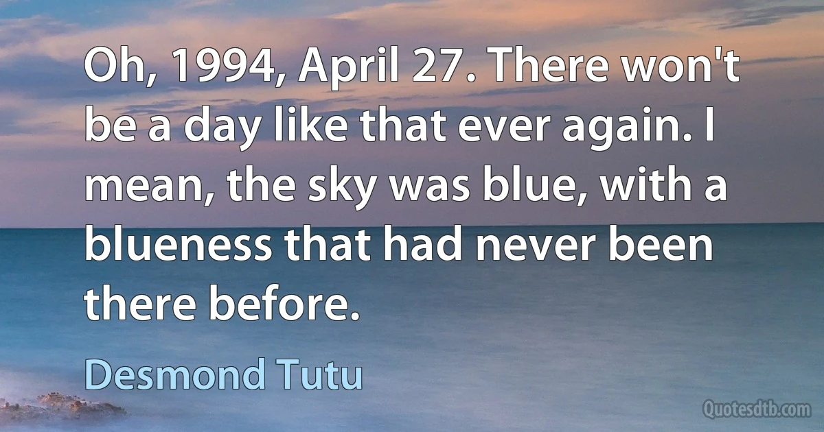 Oh, 1994, April 27. There won't be a day like that ever again. I mean, the sky was blue, with a blueness that had never been there before. (Desmond Tutu)