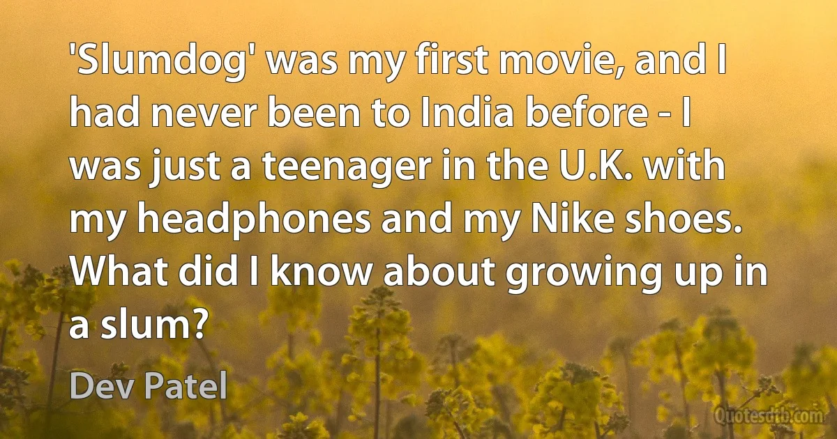 'Slumdog' was my first movie, and I had never been to India before - I was just a teenager in the U.K. with my headphones and my Nike shoes. What did I know about growing up in a slum? (Dev Patel)