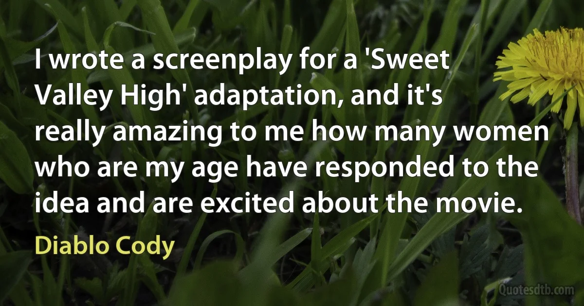 I wrote a screenplay for a 'Sweet Valley High' adaptation, and it's really amazing to me how many women who are my age have responded to the idea and are excited about the movie. (Diablo Cody)