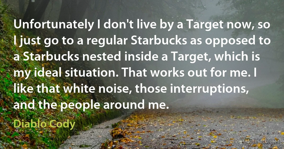 Unfortunately I don't live by a Target now, so I just go to a regular Starbucks as opposed to a Starbucks nested inside a Target, which is my ideal situation. That works out for me. I like that white noise, those interruptions, and the people around me. (Diablo Cody)