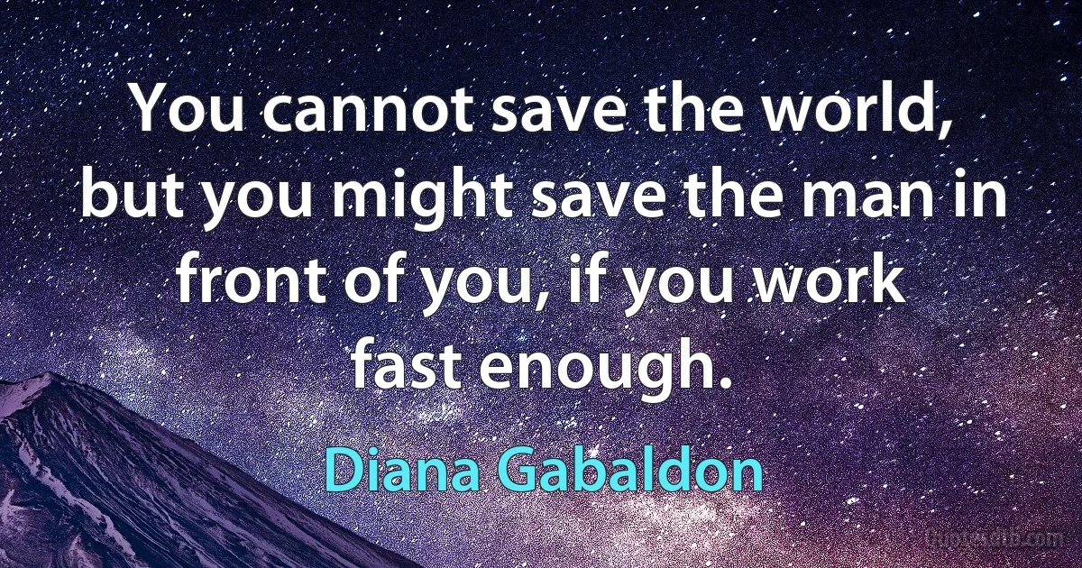 You cannot save the world, but you might save the man in front of you, if you work fast enough. (Diana Gabaldon)