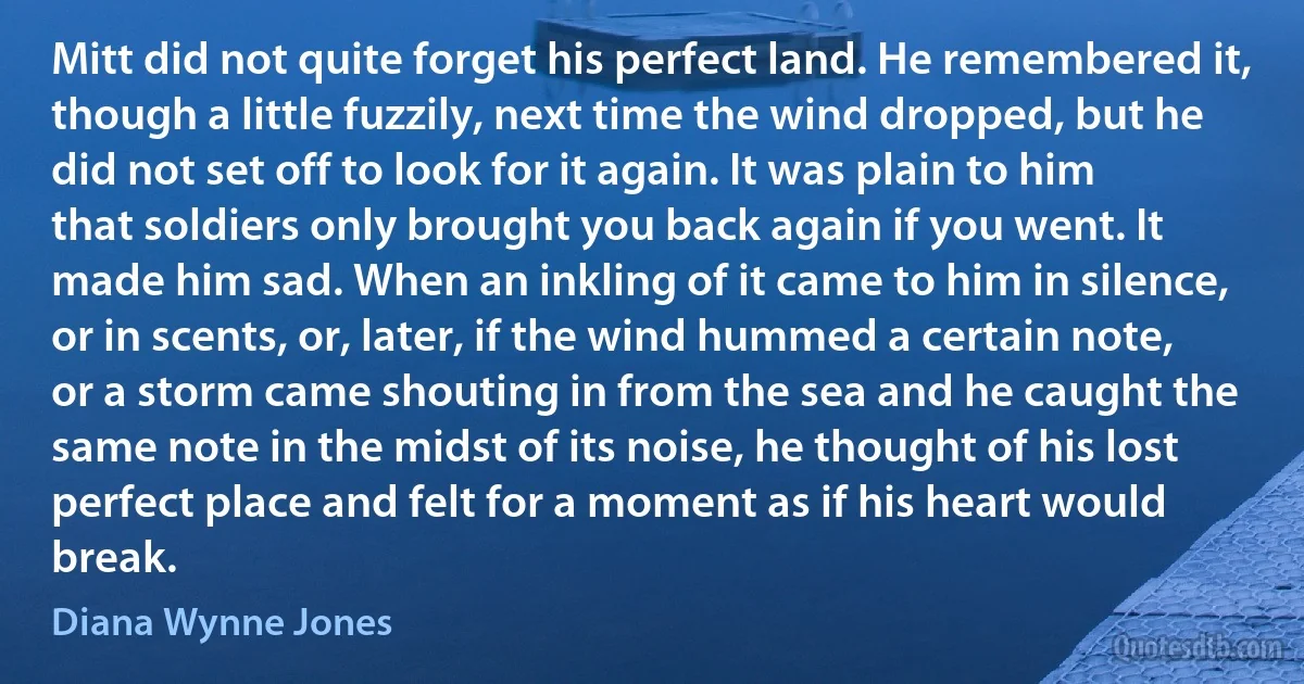 Mitt did not quite forget his perfect land. He remembered it, though a little fuzzily, next time the wind dropped, but he did not set off to look for it again. It was plain to him that soldiers only brought you back again if you went. It made him sad. When an inkling of it came to him in silence, or in scents, or, later, if the wind hummed a certain note, or a storm came shouting in from the sea and he caught the same note in the midst of its noise, he thought of his lost perfect place and felt for a moment as if his heart would break. (Diana Wynne Jones)