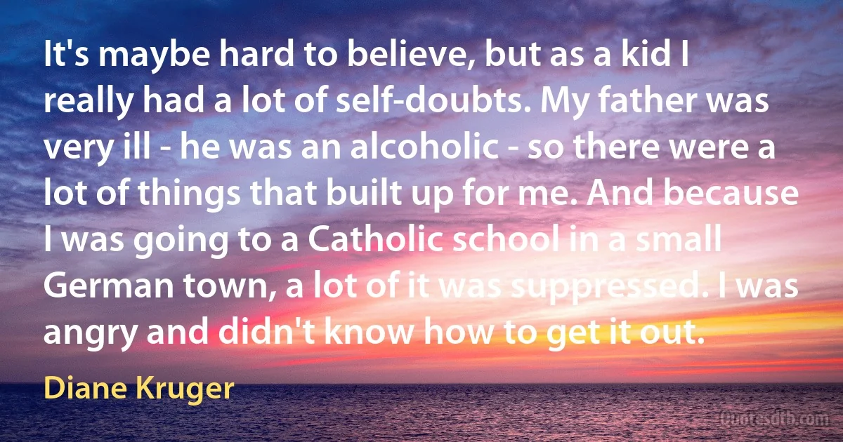 It's maybe hard to believe, but as a kid I really had a lot of self-doubts. My father was very ill - he was an alcoholic - so there were a lot of things that built up for me. And because I was going to a Catholic school in a small German town, a lot of it was suppressed. I was angry and didn't know how to get it out. (Diane Kruger)