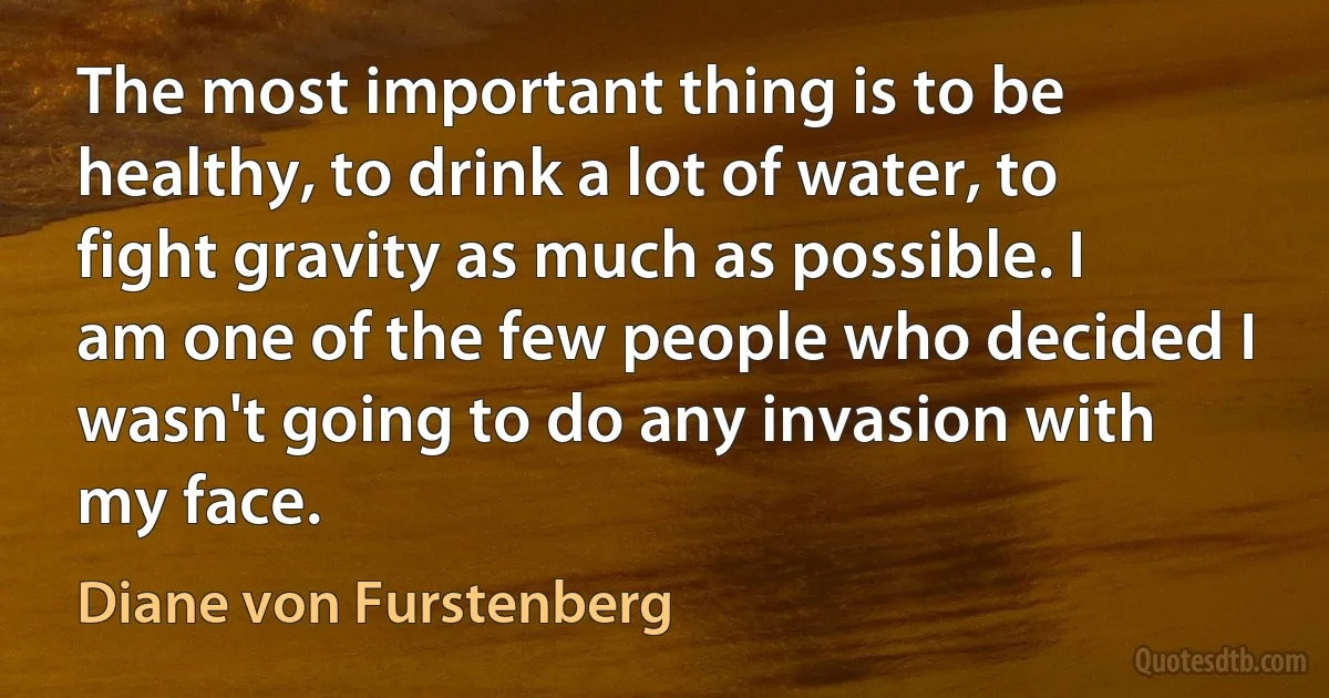 The most important thing is to be healthy, to drink a lot of water, to fight gravity as much as possible. I am one of the few people who decided I wasn't going to do any invasion with my face. (Diane von Furstenberg)