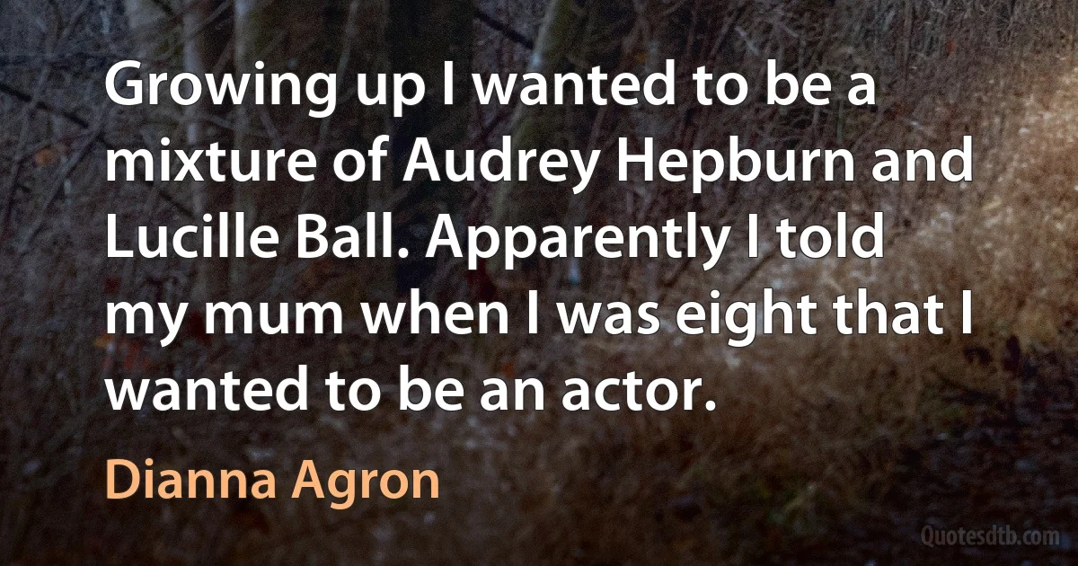 Growing up I wanted to be a mixture of Audrey Hepburn and Lucille Ball. Apparently I told my mum when I was eight that I wanted to be an actor. (Dianna Agron)