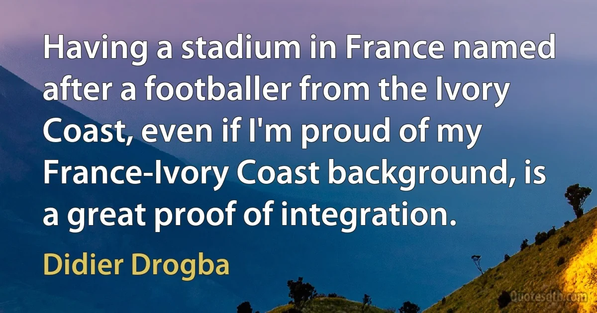 Having a stadium in France named after a footballer from the Ivory Coast, even if I'm proud of my France-Ivory Coast background, is a great proof of integration. (Didier Drogba)