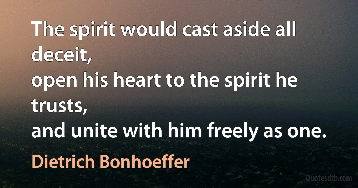 The spirit would cast aside all deceit,
open his heart to the spirit he trusts,
and unite with him freely as one. (Dietrich Bonhoeffer)