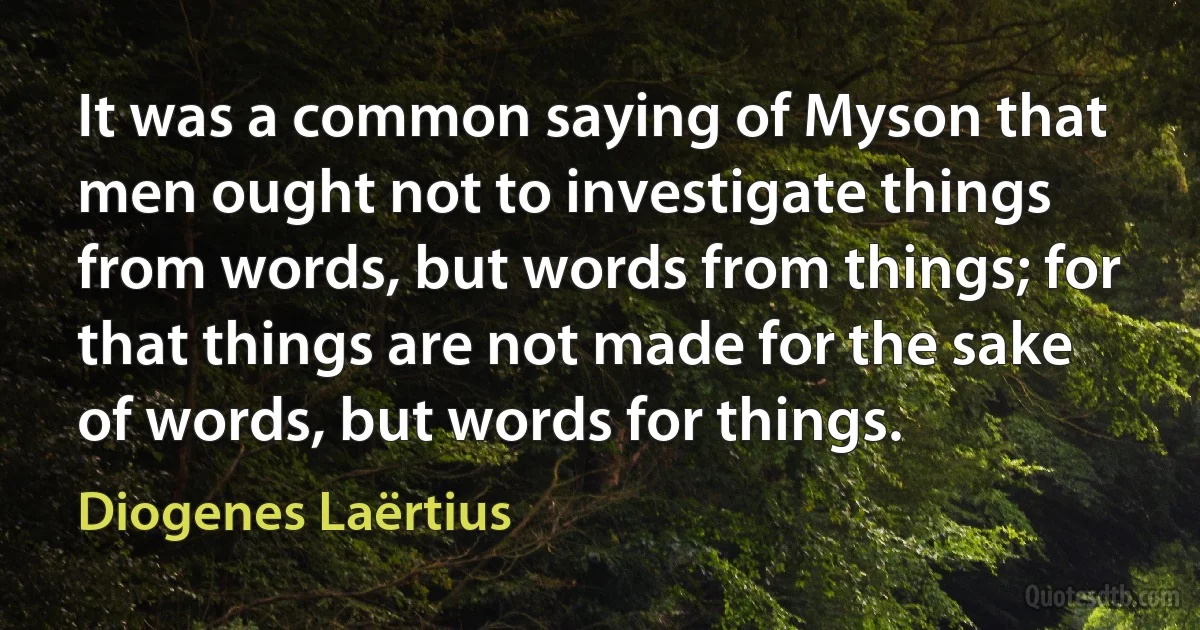 It was a common saying of Myson that men ought not to investigate things from words, but words from things; for that things are not made for the sake of words, but words for things. (Diogenes Laërtius)