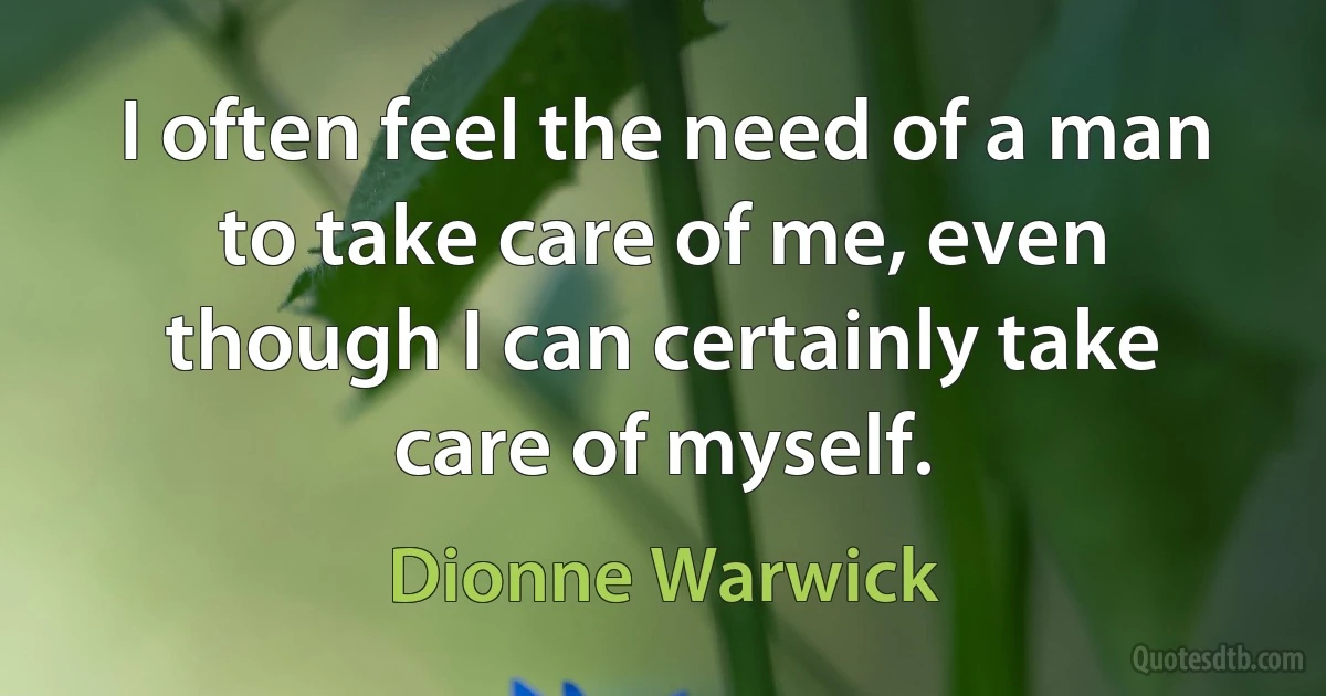 I often feel the need of a man to take care of me, even though I can certainly take care of myself. (Dionne Warwick)