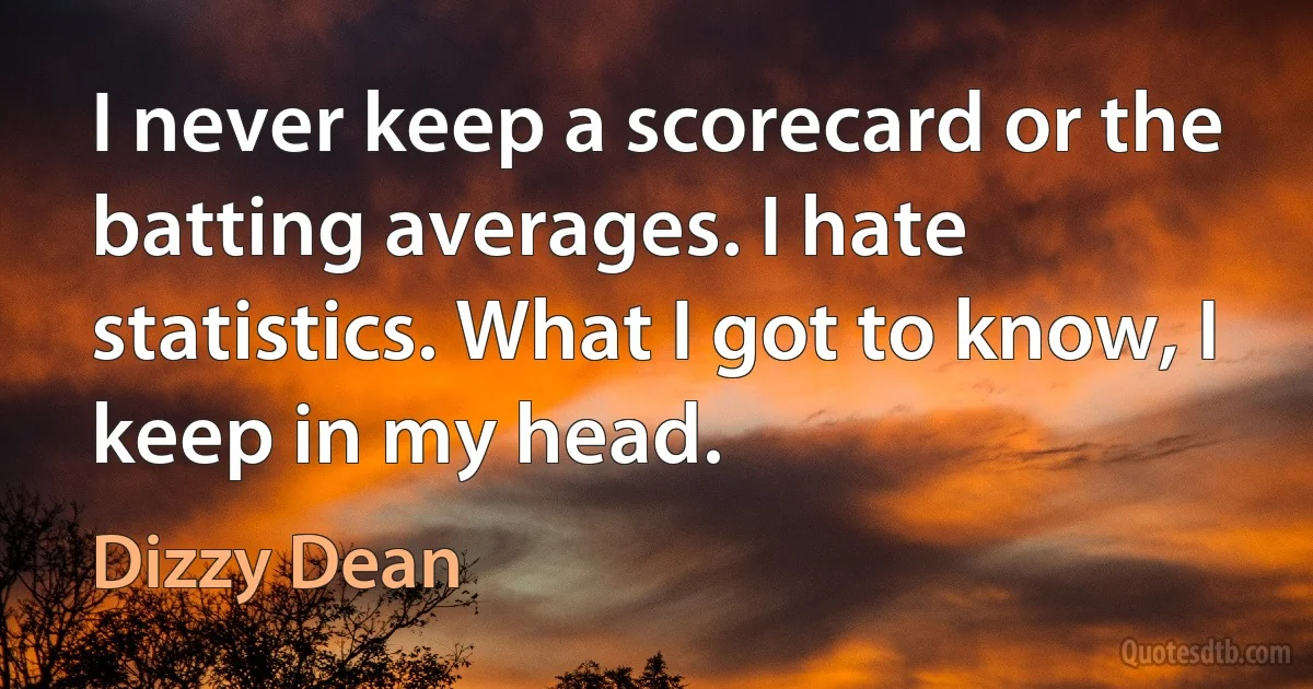 I never keep a scorecard or the batting averages. I hate statistics. What I got to know, I keep in my head. (Dizzy Dean)