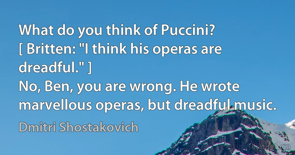 What do you think of Puccini?
[ Britten: "I think his operas are dreadful." ]
No, Ben, you are wrong. He wrote marvellous operas, but dreadful music. (Dmitri Shostakovich)