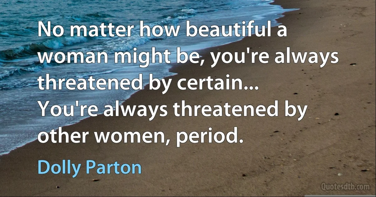 No matter how beautiful a woman might be, you're always threatened by certain... You're always threatened by other women, period. (Dolly Parton)