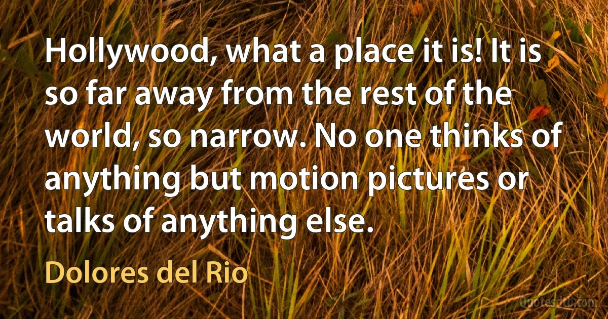 Hollywood, what a place it is! It is so far away from the rest of the world, so narrow. No one thinks of anything but motion pictures or talks of anything else. (Dolores del Rio)