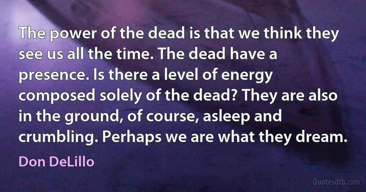 The power of the dead is that we think they see us all the time. The dead have a presence. Is there a level of energy composed solely of the dead? They are also in the ground, of course, asleep and crumbling. Perhaps we are what they dream. (Don DeLillo)