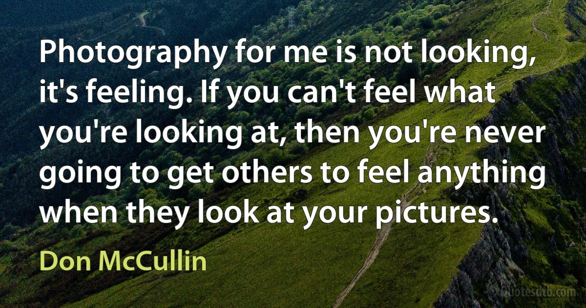 Photography for me is not looking, it's feeling. If you can't feel what you're looking at, then you're never going to get others to feel anything when they look at your pictures. (Don McCullin)