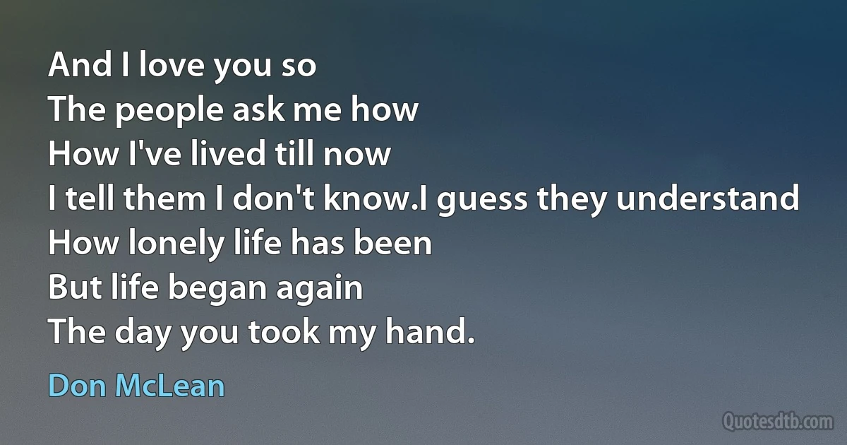 And I love you so
The people ask me how
How I've lived till now
I tell them I don't know.I guess they understand
How lonely life has been
But life began again
The day you took my hand. (Don McLean)