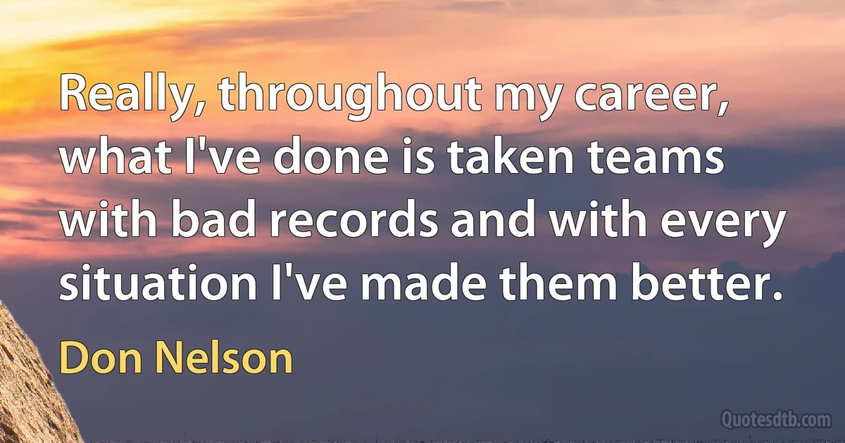 Really, throughout my career, what I've done is taken teams with bad records and with every situation I've made them better. (Don Nelson)