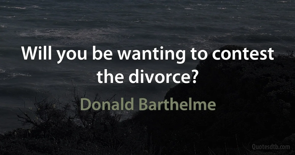 Will you be wanting to contest the divorce? (Donald Barthelme)